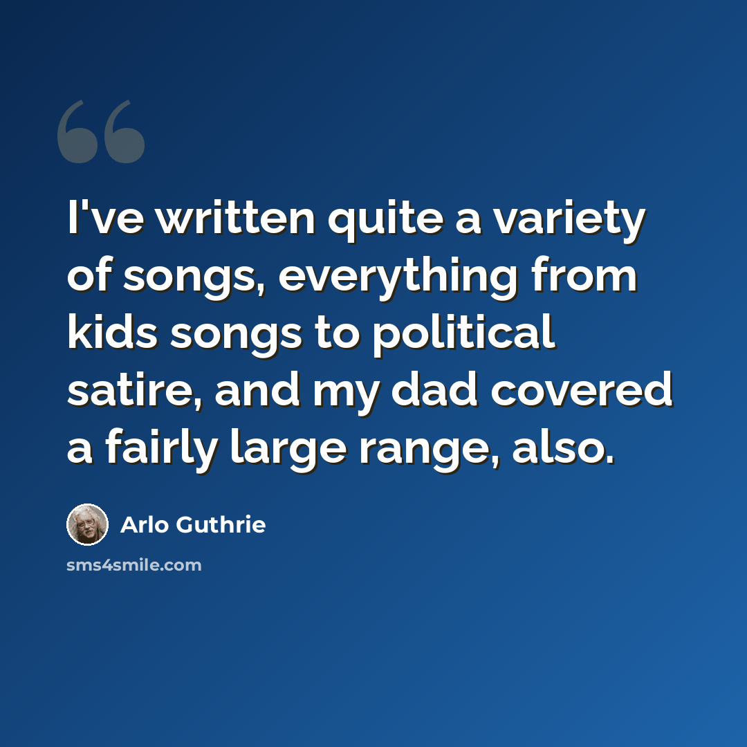 “I've written quite a variety of songs, everything from kids songs to political satire, and my dad covered a fairly large range, also.” quote by Arlo Guthrie