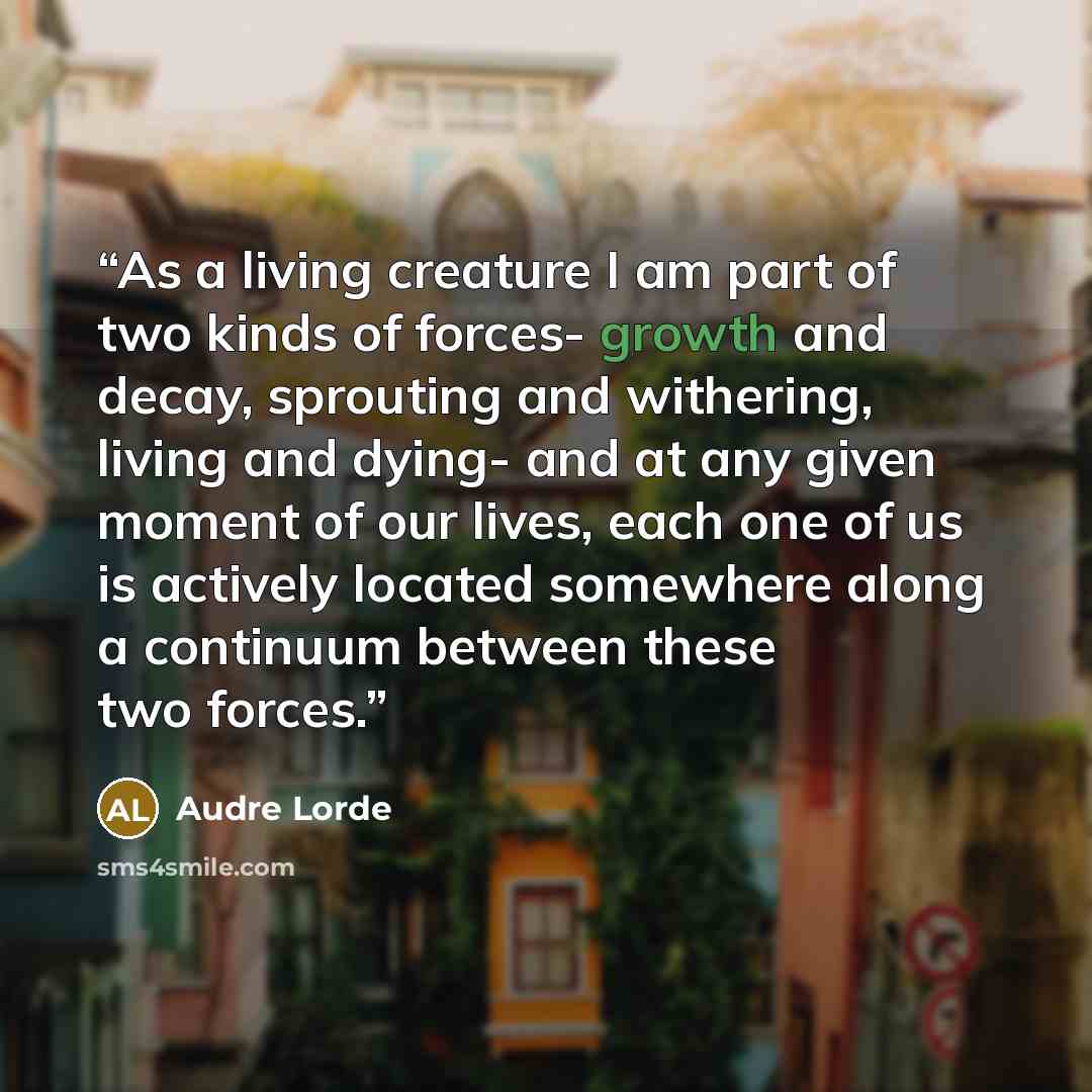 “As a living creature I am part of two kinds of forces- growth and decay, sprouting and withering, living and dying- and at any given moment of our lives, each one of us is actively located somewhere along a continuum between these two forces.” quote by Audre Lorde