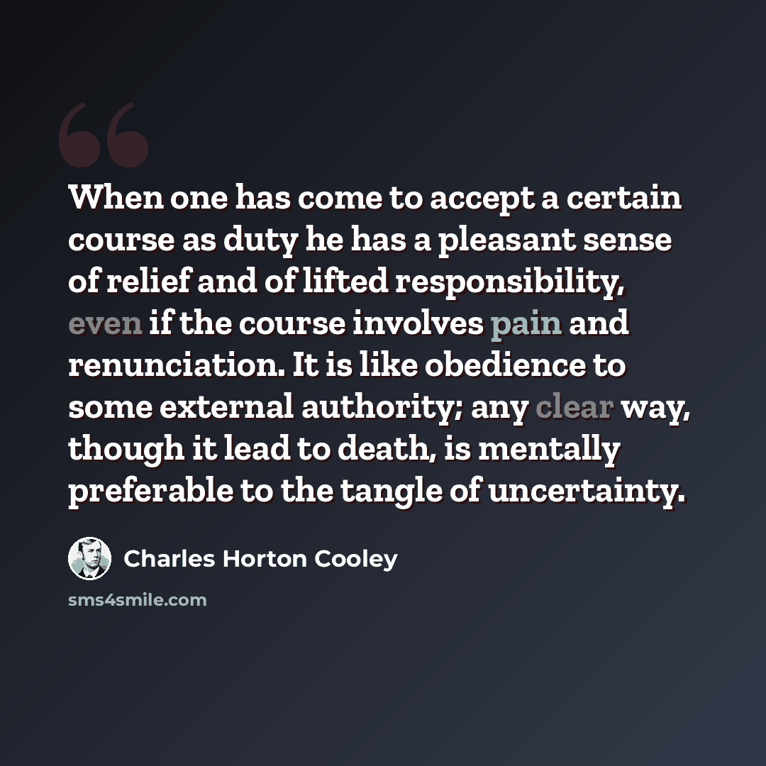 “When one has come to accept a certain course as duty he has a pleasant sense of relief and of lifted responsibility, even if the course involves pain and renunciation. It is like obedience to some external authority; any clear way, though it lead to death, is mentally preferable to the tangle of…” quote by Charles Horton Cooley