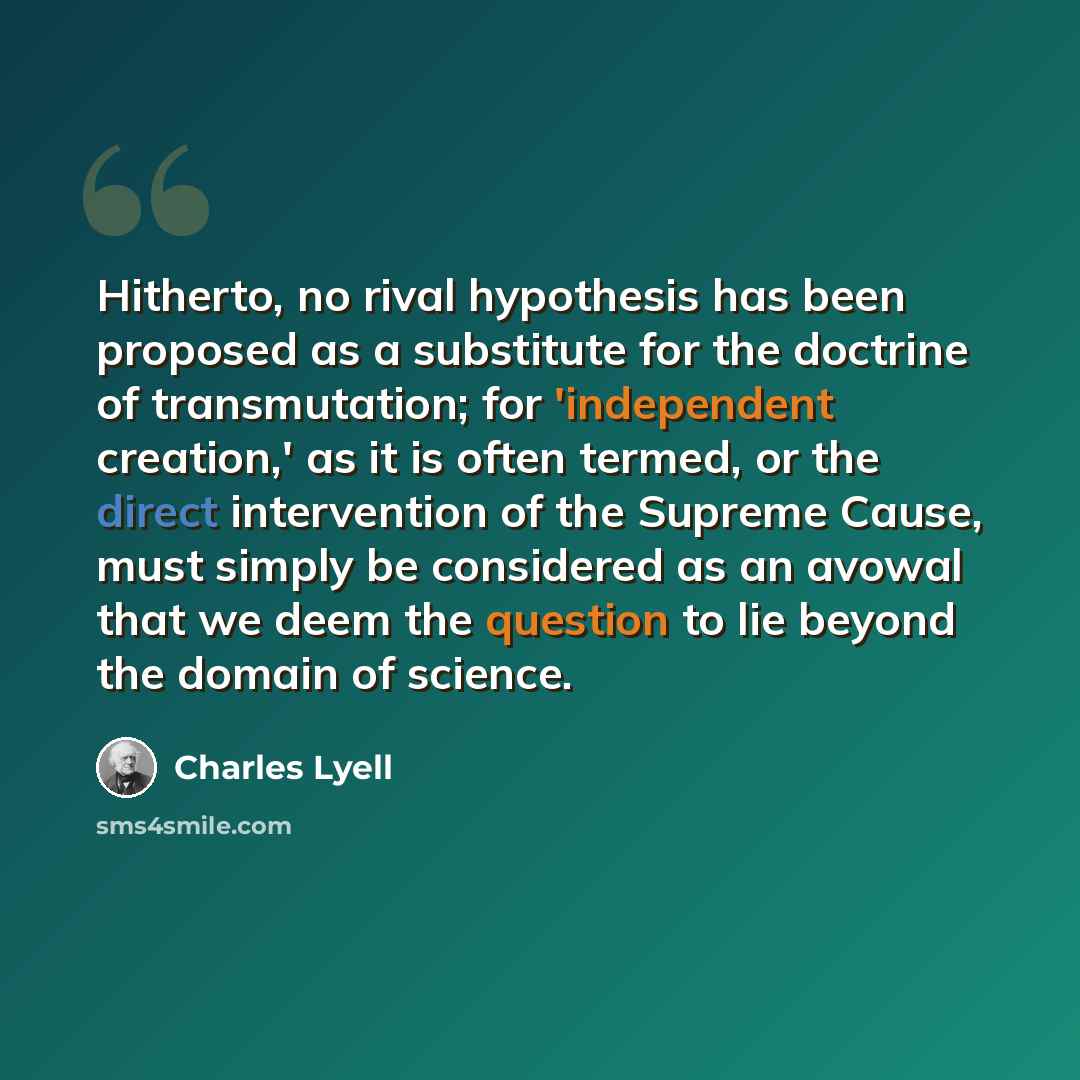 “Hitherto, no rival hypothesis has been proposed as a substitute for the doctrine of transmutation; for 'independent creation,' as it is often termed, or the direct intervention of the Supreme Cause, must simply be considered as an avowal that we deem the question to lie beyond the domain of science.” quote by Charles Lyell