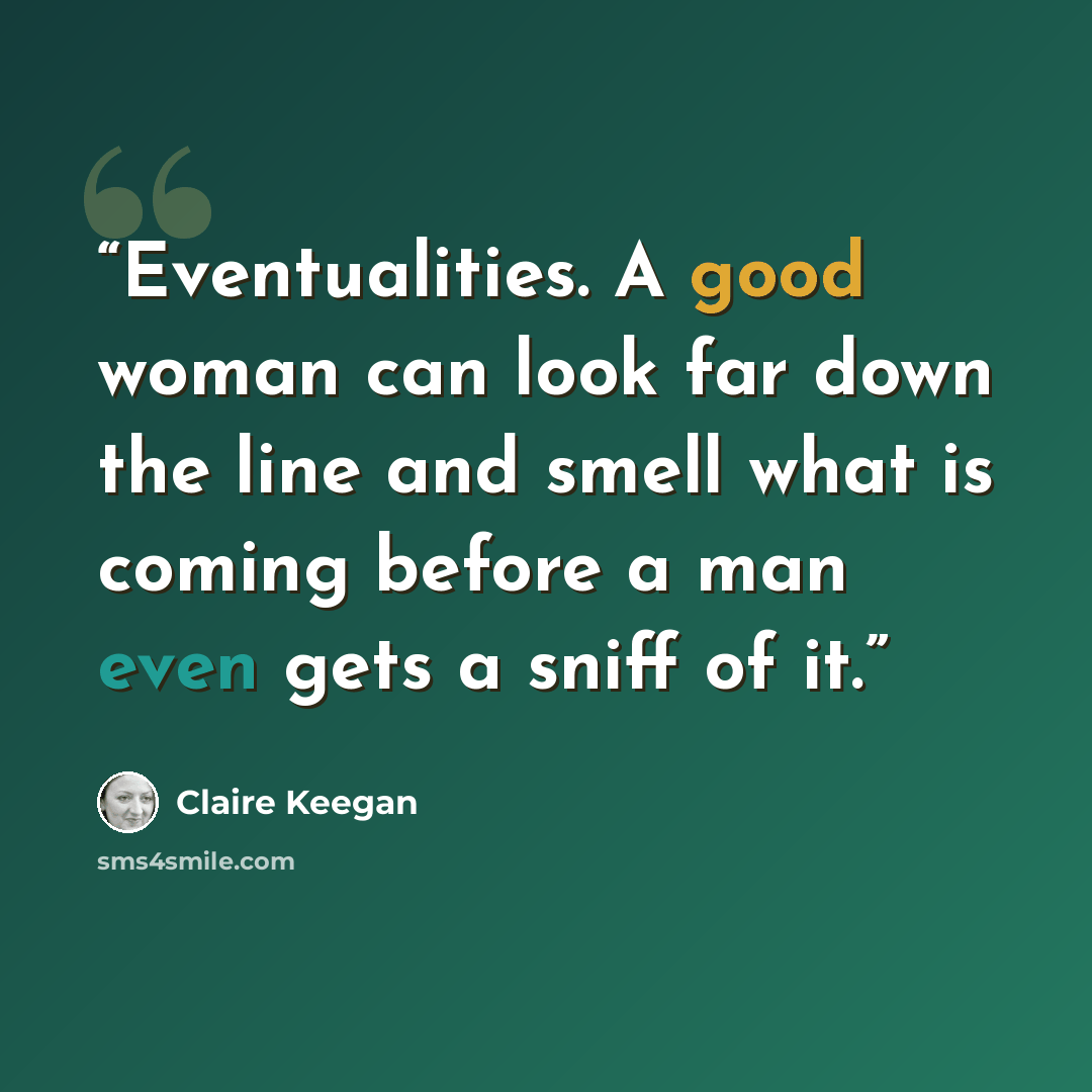 “Eventualities. A good woman can look far down the line and smell what is coming before a man even gets a sniff of it.” quote by Claire Keegan