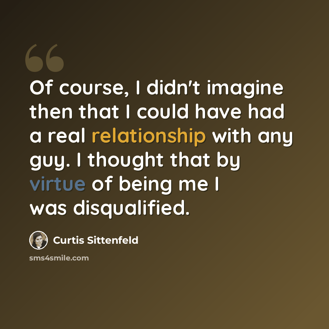 “Of course, I didn't imagine then that I could have had a real relationship with any guy. I thought that by virtue of being me I was disqualified.” quote by Curtis Sittenfeld