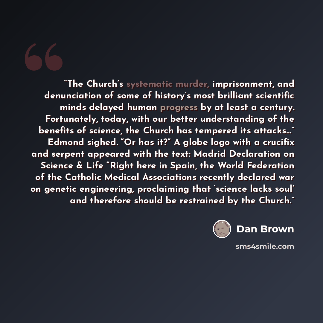 “The Church’s systematic murder, imprisonment, and denunciation of some of history’s most brilliant scientific minds delayed human progress by at least a century. Fortunately, today, with our better understanding of the benefits of science, the Church has tempered its attacks…” Edmond sighed. “Or…” quote by Dan Brown