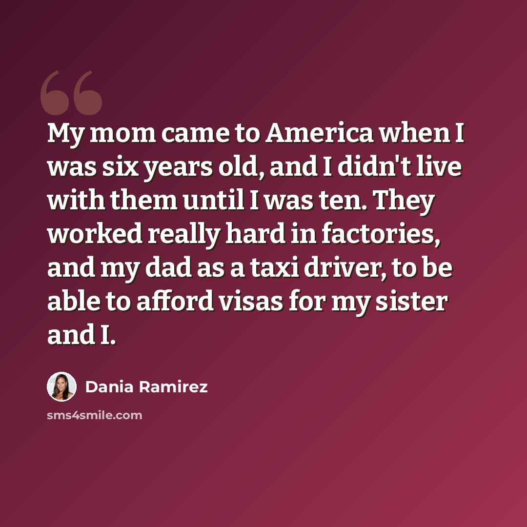 “My mom came to America when I was six years old, and I didn't live with them until I was ten. They worked really hard in factories, and my dad as a taxi driver, to be able to afford visas for my sister and I.” quote by Dania Ramirez