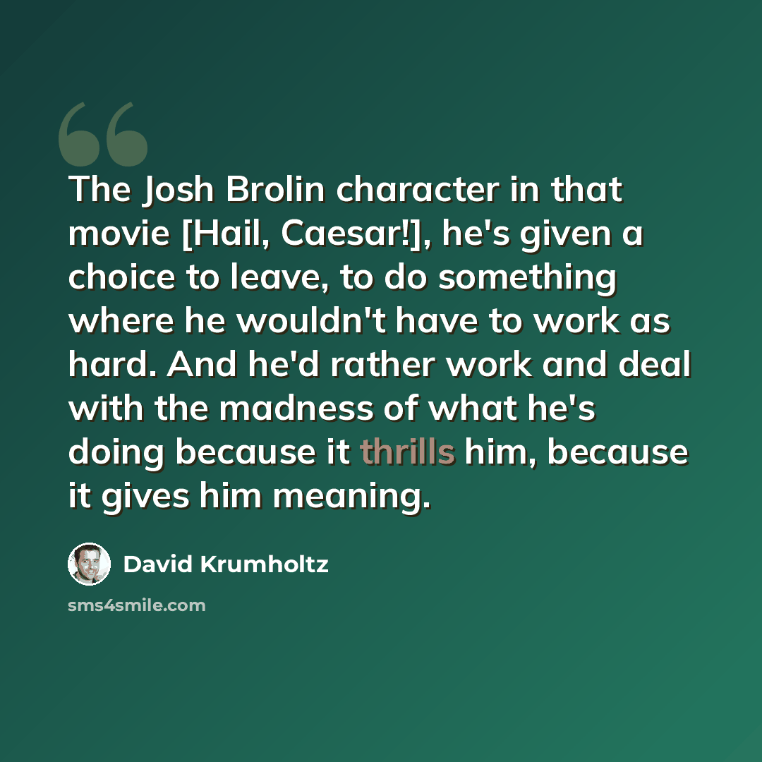 “The Josh Brolin character in that movie [Hail, Caesar!], he's given a choice to leave, to do something where he wouldn't have to work as hard. And he'd rather work and deal with the madness of what he's doing because it thrills him, because it gives him meaning.” quote by David Krumholtz