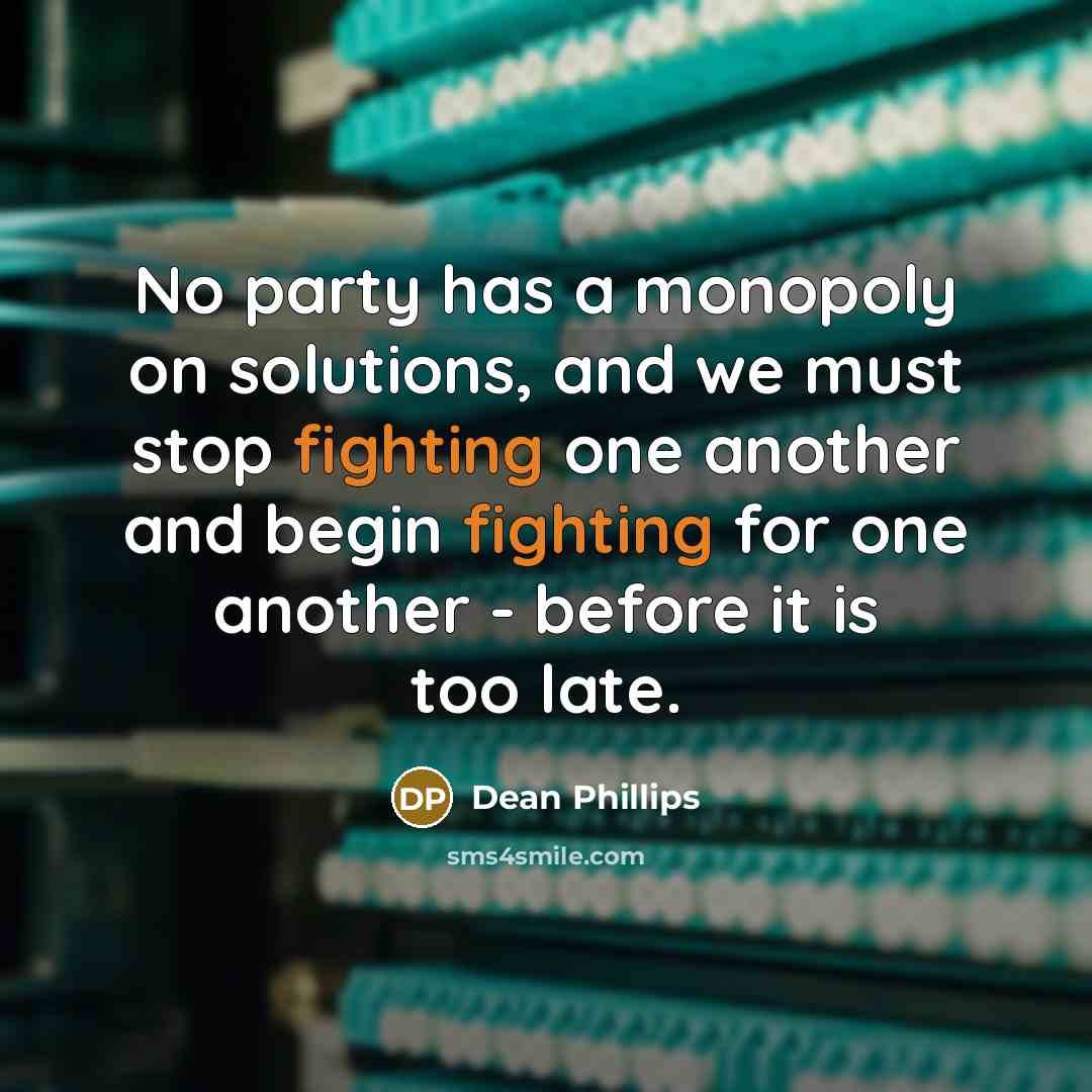 “No party has a monopoly on solutions, and we must stop fighting one another and begin fighting for one another - before it is too late.” quote by Dean Phillips
