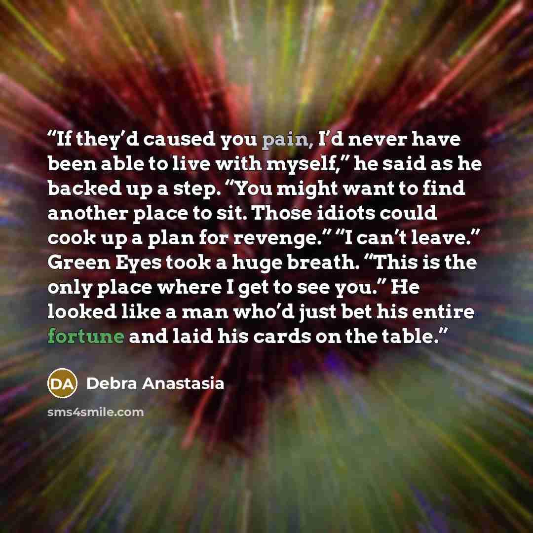 “If they’d caused you pain, I’d never have been able to live with myself,” he said as he backed up a step. “You might want to find another place to sit. Those idiots could cook up a plan for revenge.” “I can’t leave.” Green Eyes took a huge breath. “This is the only place where I get to see you.”…” quote by Debra Anastasia