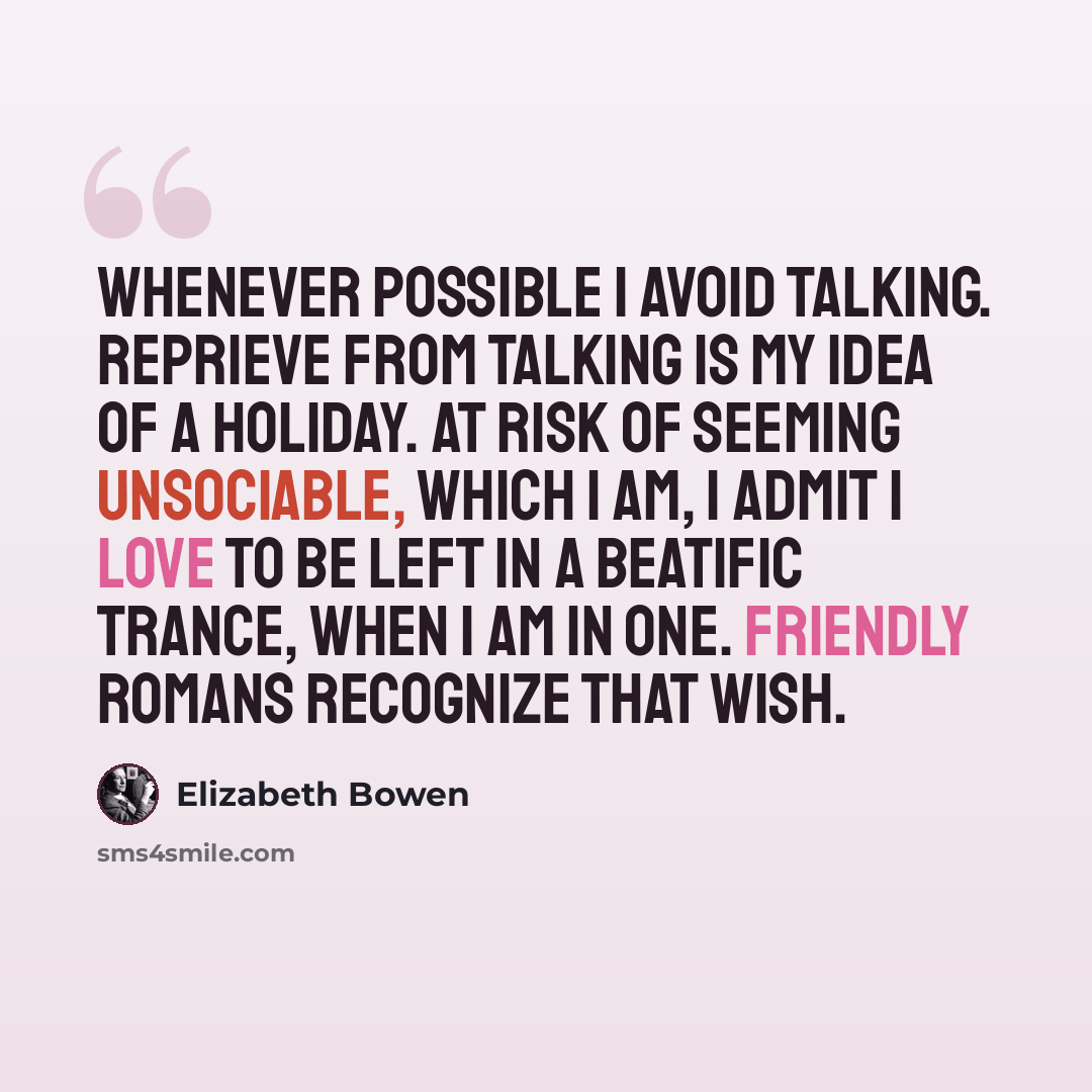 “whenever possible I avoid talking. Reprieve from talking is my idea of a holiday. At risk of seeming unsociable, which I am, I admit I love to be left in a beatific trance, when I am in one. Friendly Romans recognize that wish.” quote by Elizabeth Bowen