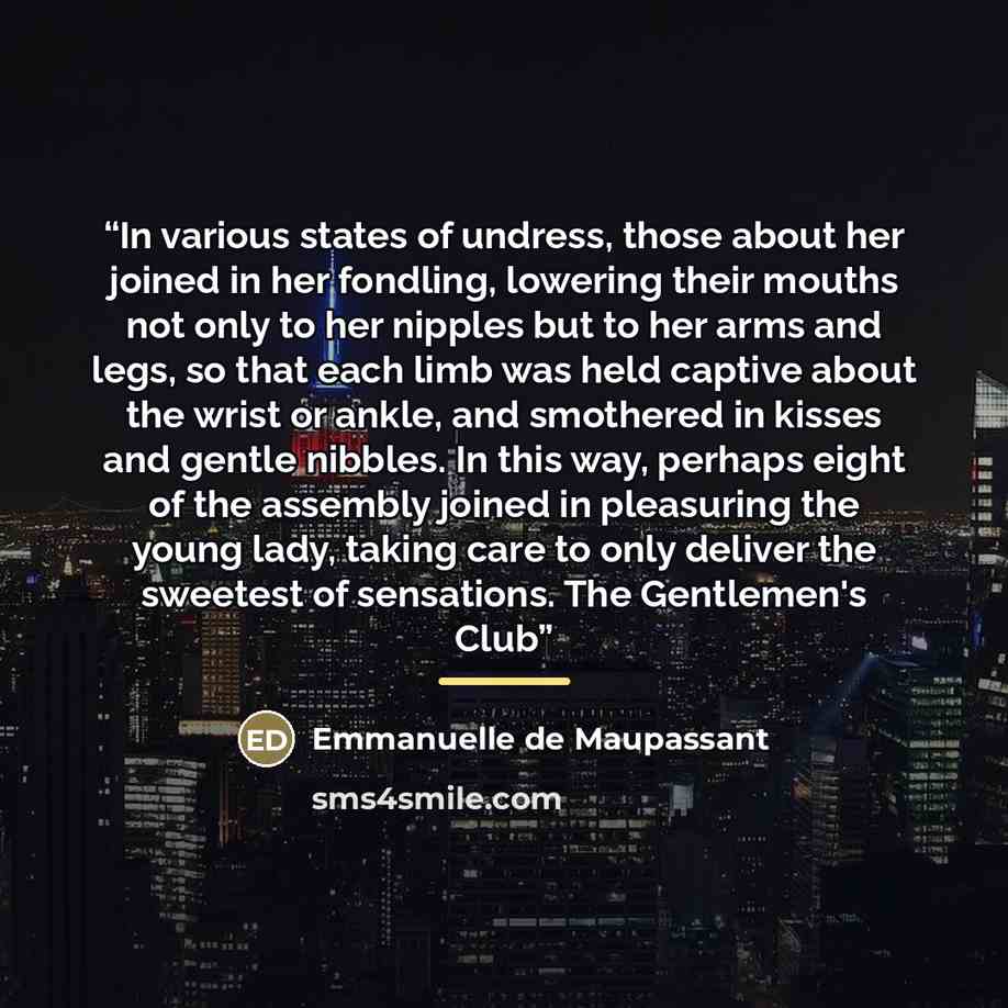 “In various states of undress, those about her joined in her fondling, lowering their mouths not only to her nipples but to her arms and legs, so that each limb was held captive about the wrist or ankle, and smothered in kisses and gentle nibbles. In this way, perhaps eight of the assembly joined…” quote by Emmanuelle de Maupassant