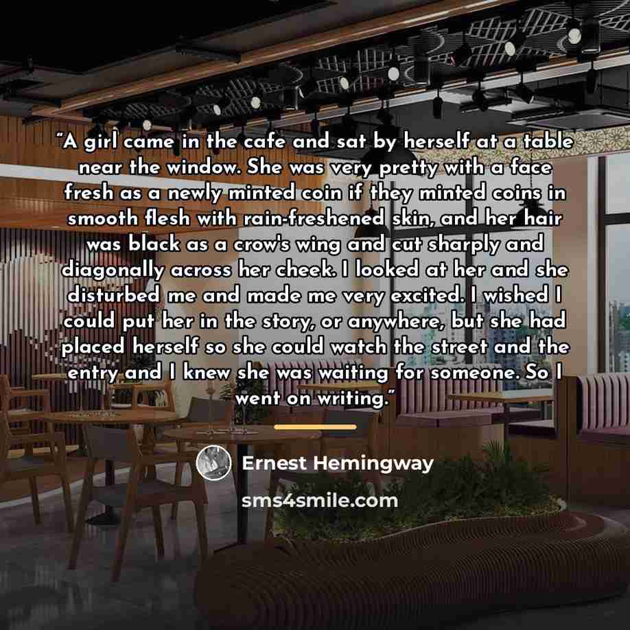 “A girl came in the cafe and sat by herself at a table near the window. She was very pretty with a face fresh as a newly minted coin if they minted coins in smooth flesh with rain-freshened skin, and her hair was black as a crow's wing and cut sharply and diagonally across her cheek. I looked at…” quote by Ernest Hemingway
