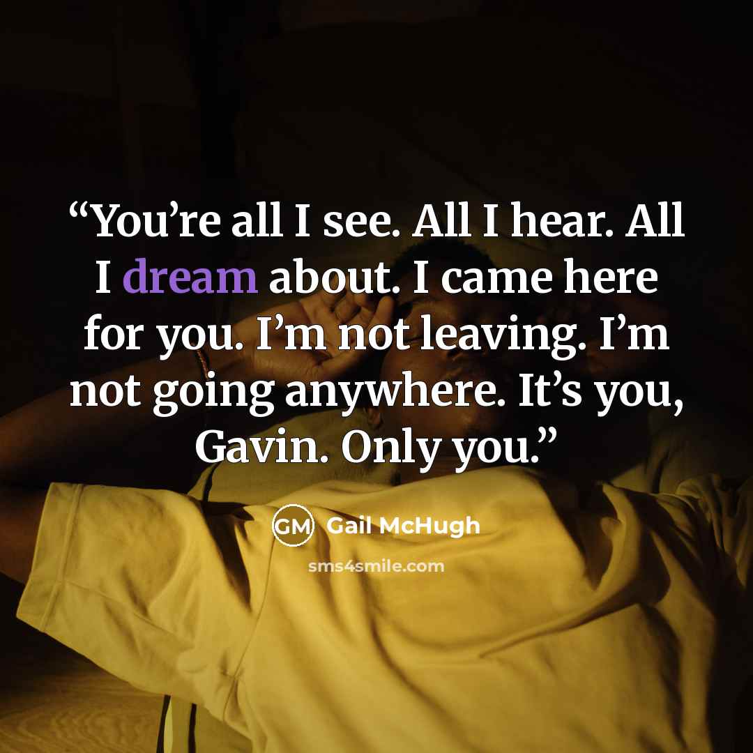 “You’re all I see. All I hear. All I dream about. I came here for you. I’m not leaving. I’m not going anywhere. It’s you, Gavin. Only you.” quote by Gail McHugh