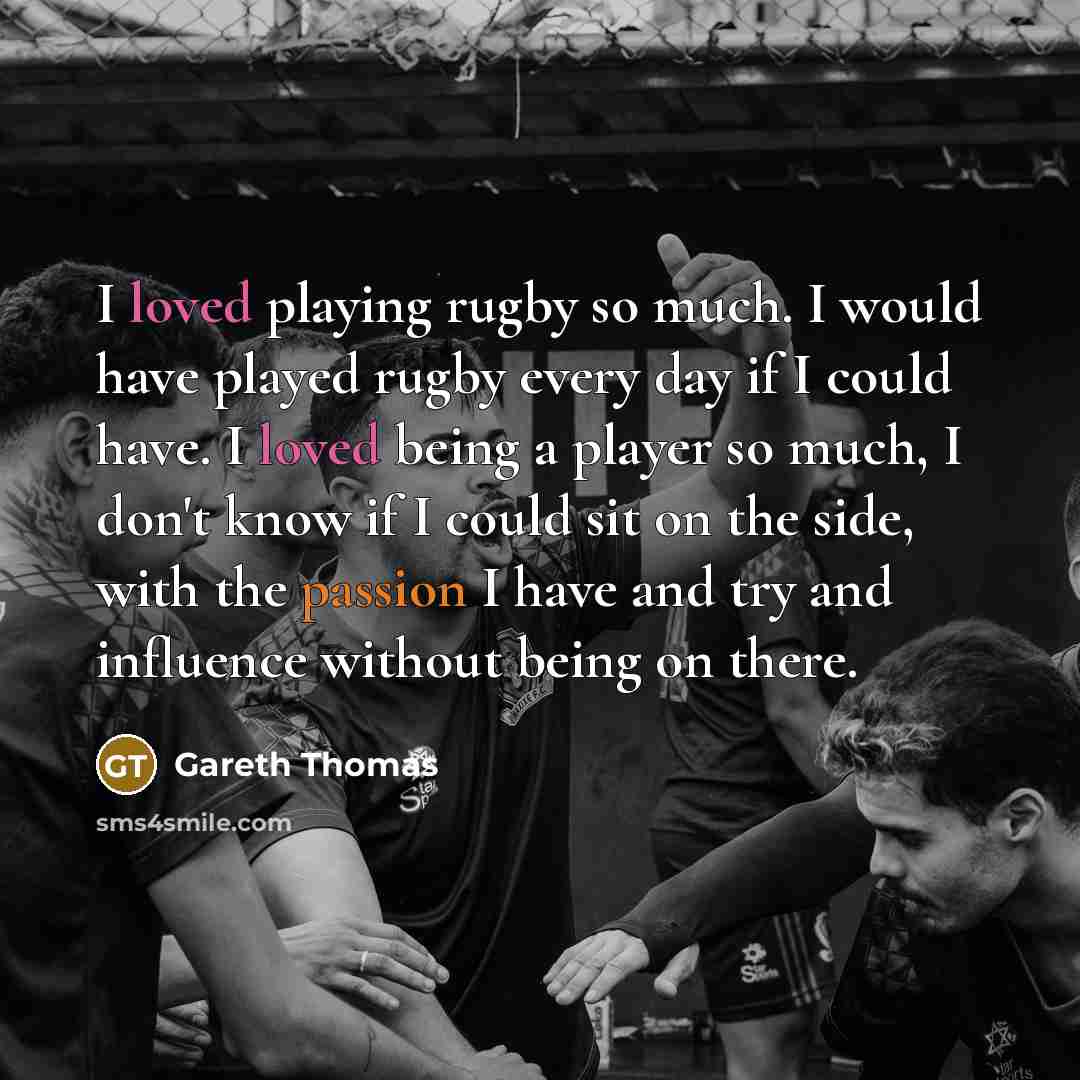 “I loved playing rugby so much. I would have played rugby every day if I could have. I loved being a player so much, I don't know if I could sit on the side, with the passion I have and try and influence without being on there.” quote by Gareth Thomas