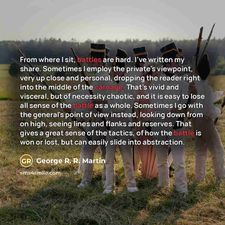 “From where I sit, battles are hard. I've written my share. Sometimes I employ the private's viewpoint, very up close and personal, dropping the reader right into the middle of the carnage. That's vivid and visceral, but of necessity chaotic, and it is easy to lose all sense of the battle as a…” quote by George R. R. Martin