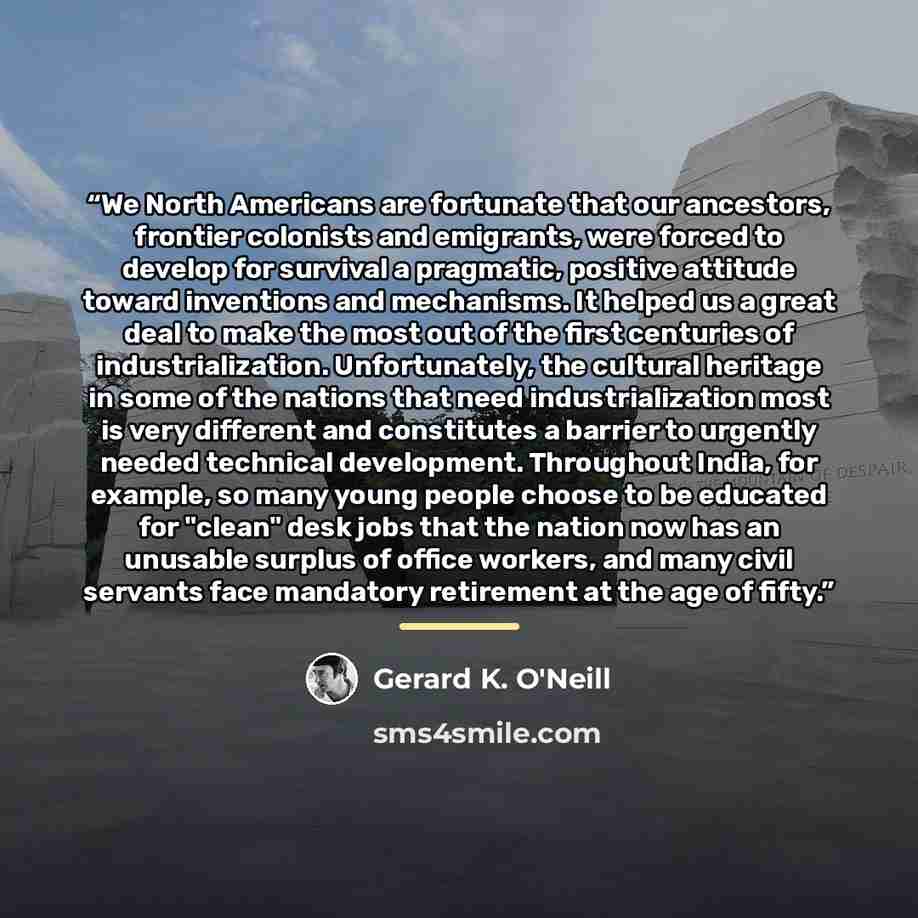 “We North Americans are fortunate that our ancestors, frontier colonists and emigrants, were forced to develop for survival a pragmatic, positive attitude toward inventions and mechanisms. It helped us a great deal to make the most out of the first centuries of industrialization. Unfortunately, the…” quote by Gerard K. O'Neill