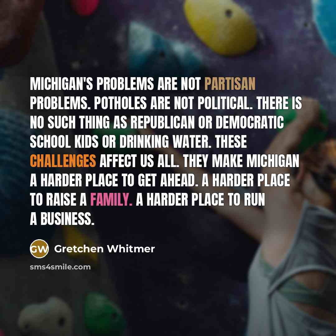 “Michigan's problems are not partisan problems. Potholes are not political. There is no such thing as Republican or Democratic school kids or drinking water. These challenges affect us all. They make Michigan a harder place to get ahead. A harder place to raise a family. A harder place to run a…” quote by Gretchen Whitmer