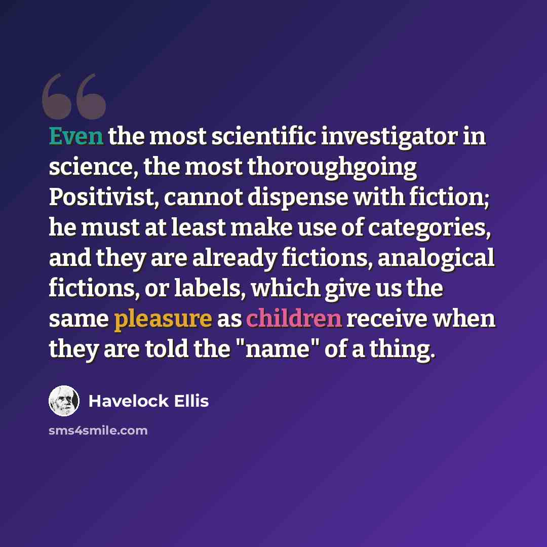 “Even the most scientific investigator in science, the most thoroughgoing Positivist, cannot dispense with fiction; he must at least make use of categories, and they are already fictions, analogical fictions, or labels, which give us the same pleasure as children receive when they are told the…” quote by Havelock Ellis