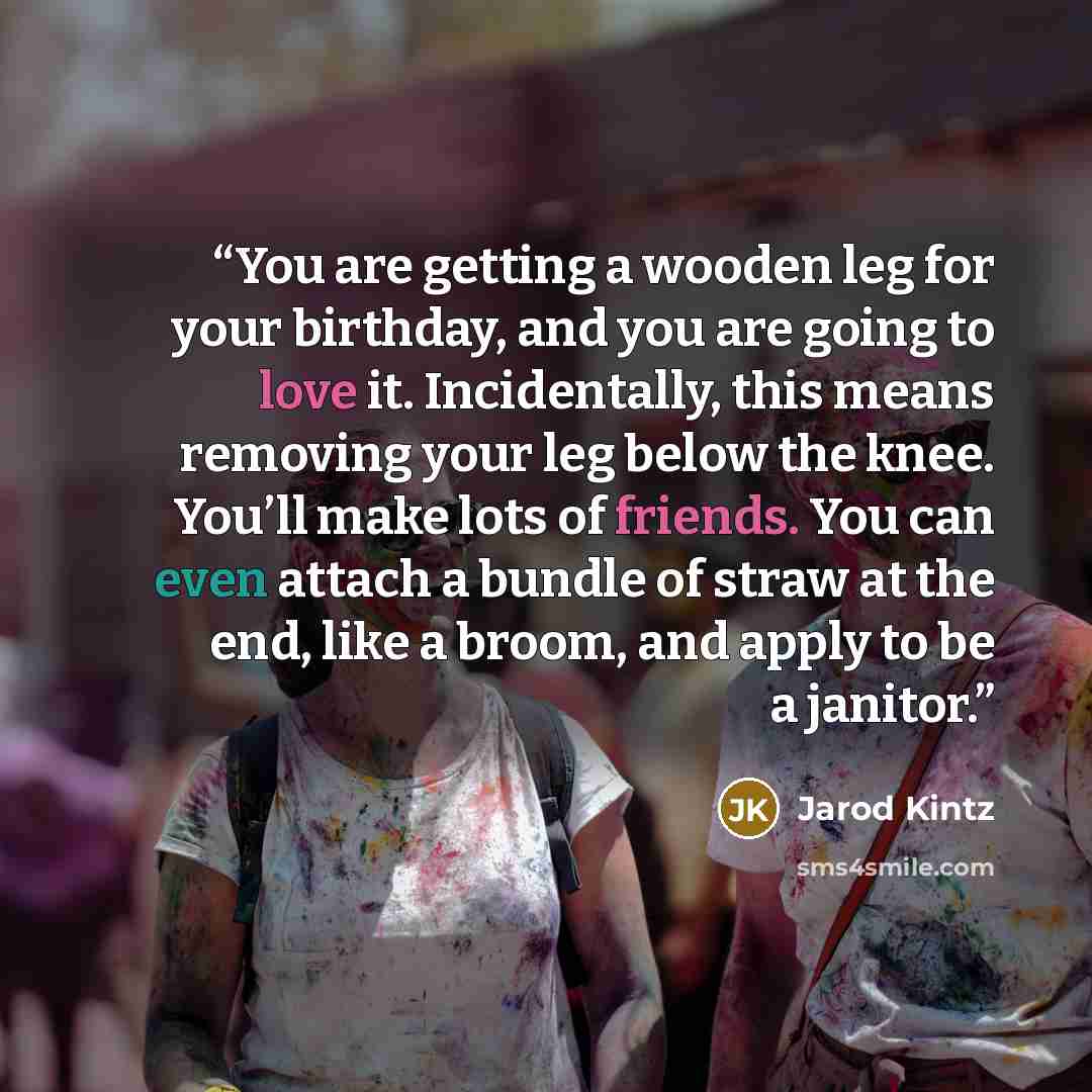 “You are getting a wooden leg for your birthday, and you are going to love it. Incidentally, this means removing your leg below the knee. You’ll make lots of friends. You can even attach a bundle of straw at the end, like a broom, and apply to be a janitor.” quote by Jarod Kintz