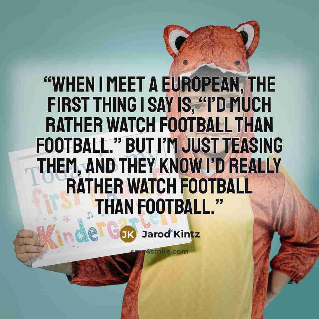 “When I meet a European, the first thing I say is, “I’d much rather watch football than football.” But I’m just teasing them, and they know I’d really rather watch football than football.” quote by Jarod Kintz
