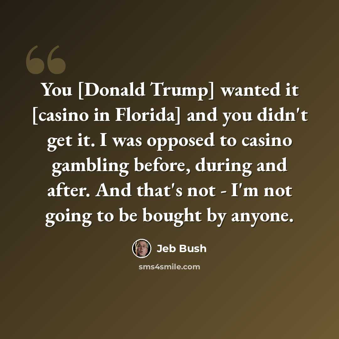 “You [Donald Trump] wanted it [casino in Florida] and you didn't get it. I was opposed to casino gambling before, during and after. And that's not - I'm not going to be bought by anyone.” quote by Jeb Bush
