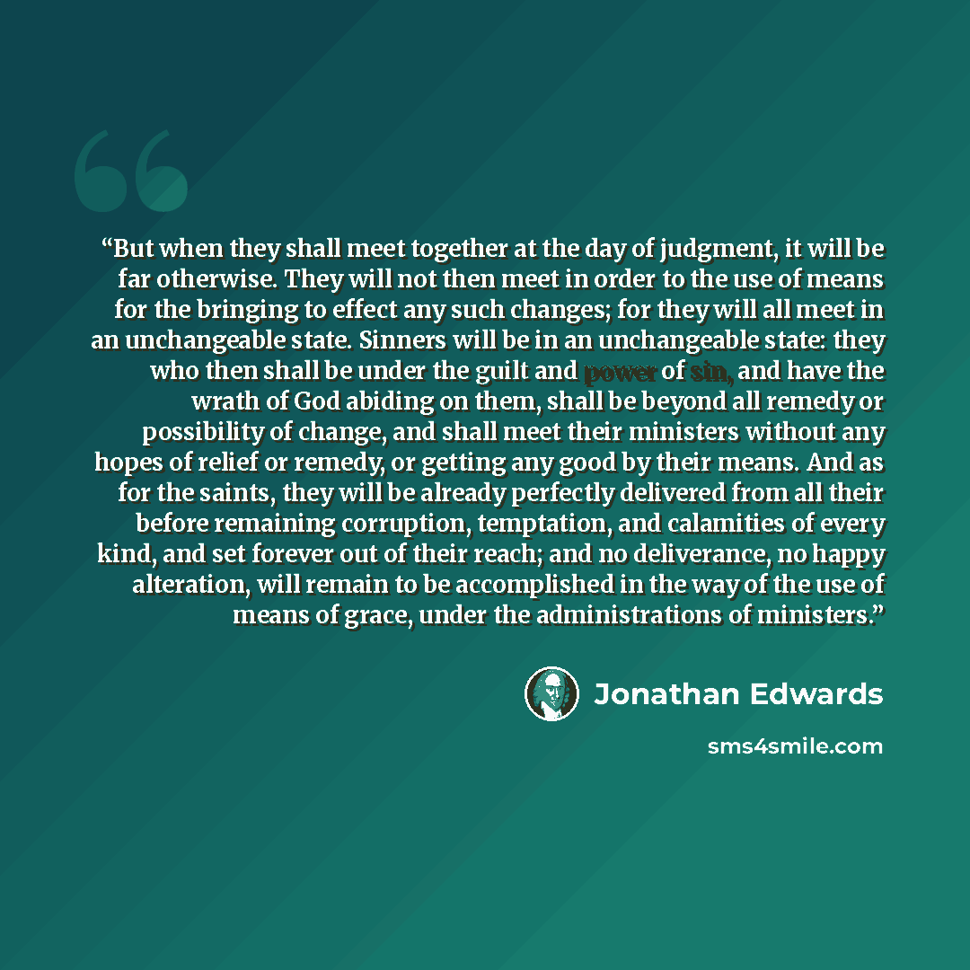 “But when they shall meet together at the day of judgment, it will be far otherwise. They will not then meet in order to the use of means for the bringing to effect any such changes; for they will all meet in an unchangeable state. Sinners will be in an unchangeable state: they who then shall be…” quote by Jonathan Edwards