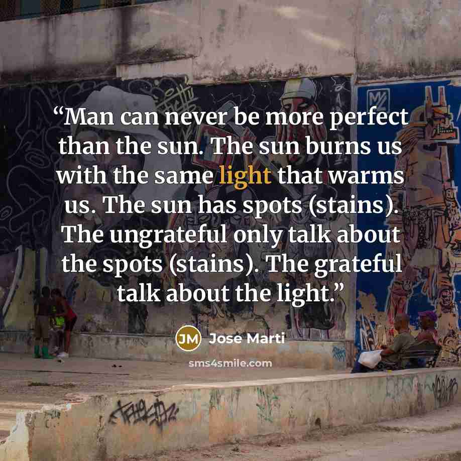 “Man can never be more perfect than the sun. The sun burns us with the same light that warms us. The sun has spots (stains). The ungrateful only talk about the spots (stains). The grateful talk about the light.” quote by José Martí