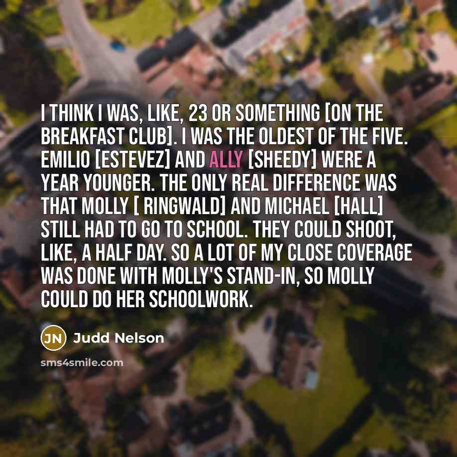 “I think I was, like, 23 or something [on The Breakfast Club]. I was the oldest of the five. Emilio [Estevez] and Ally [Sheedy] were a year younger. The only real difference was that Molly [ Ringwald] and Michael [Hall] still had to go to school. They could shoot, like, a half day. So a lot of my…” quote by Judd Nelson