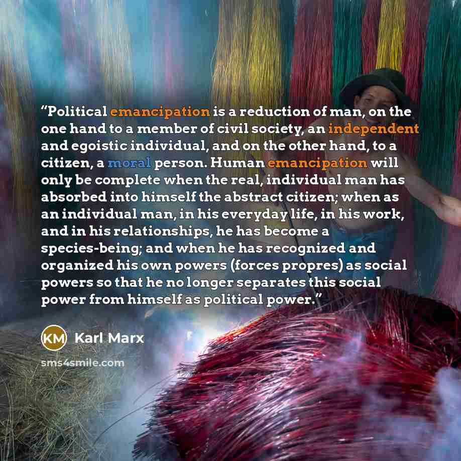 “Political emancipation is a reduction of man, on the one hand to a member of civil society, an independent and egoistic individual, and on the other hand, to a citizen, a moral person. Human emancipation will only be complete when the real, individual man has absorbed into himself the abstract…” quote by Karl Marx