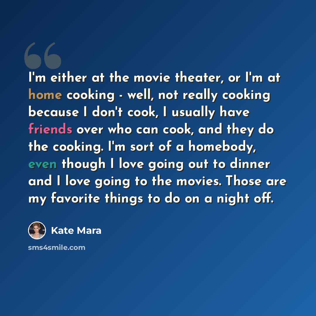 “I'm either at the movie theater, or I'm at home cooking - well, not really cooking because I don't cook, I usually have friends over who can cook, and they do the cooking. I'm sort of a homebody, even though I love going out to dinner and I love going to the movies. Those are my favorite things to…” quote by Kate Mara