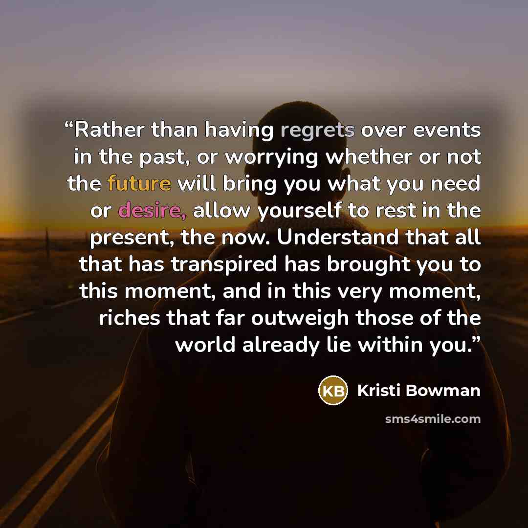 “Rather than having regrets over events in the past, or worrying whether or not the future will bring you what you need or desire, allow yourself to rest in the present, the now. Understand that all that has transpired has brought you to this moment, and in this very moment, riches that far…” quote by Kristi Bowman