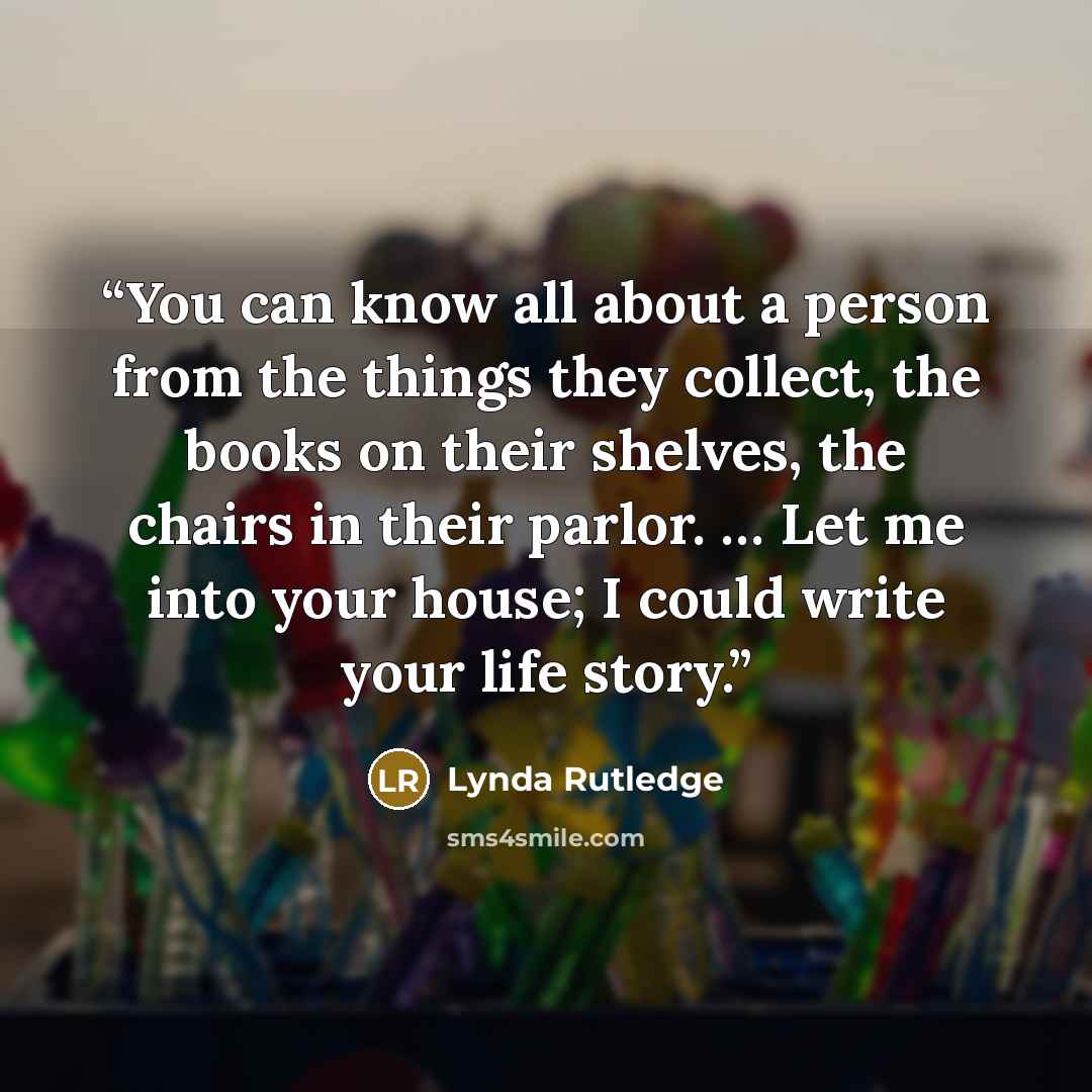 “You can know all about a person from the things they collect, the books on their shelves, the chairs in their parlor. … Let me into your house; I could write your life story.” quote by Lynda Rutledge