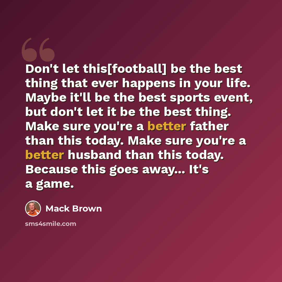 “Don't let this[football] be the best thing that ever happens in your life. Maybe it'll be the best sports event, but don't let it be the best thing. Make sure you're a better father than this today. Make sure you're a better husband than this today. Because this goes away... It's a game.” quote by Mack Brown