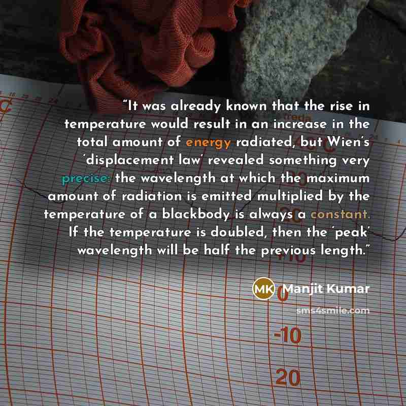 “It was already known that the rise in temperature would result in an increase in the total amount of energy radiated, but Wien’s ‘displacement law’ revealed something very precise: the wavelength at which the maximum amount of radiation is emitted multiplied by the temperature of a blackbody is…” quote by Manjit Kumar
