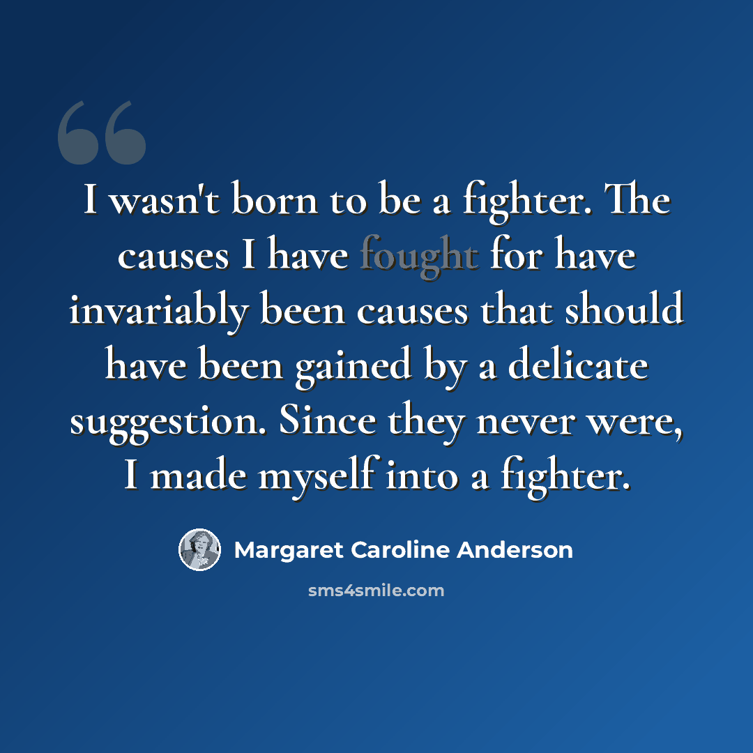 “I wasn't born to be a fighter. The causes I have fought for have invariably been causes that should have been gained by a delicate suggestion. Since they never were, I made myself into a fighter.” quote by Margaret Caroline Anderson