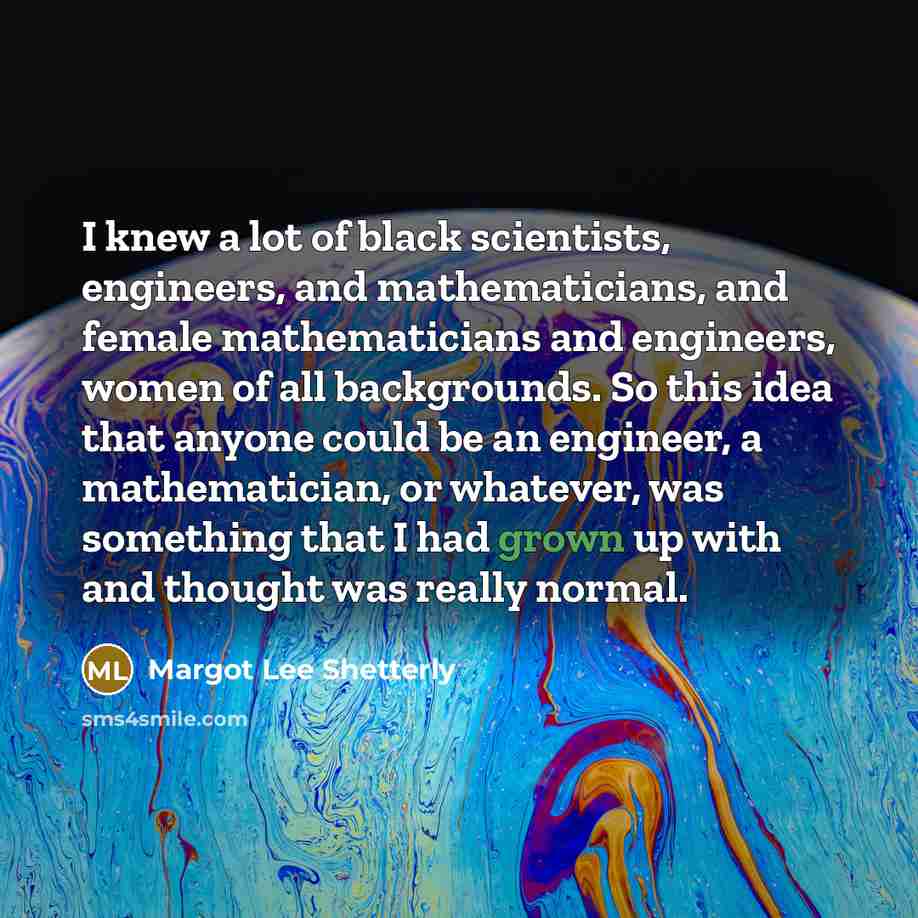 “I knew a lot of black scientists, engineers, and mathematicians, and female mathematicians and engineers, women of all backgrounds. So this idea that anyone could be an engineer, a mathematician, or whatever, was something that I had grown up with and thought was really normal.” quote by Margot Lee Shetterly