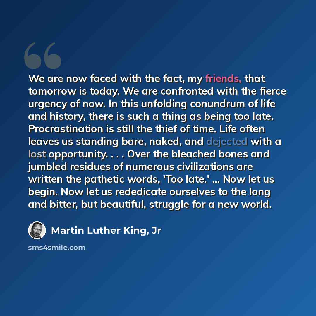 “We are now faced with the fact, my friends, that tomorrow is today. We are confronted with the fierce urgency of now. In this unfolding conundrum of life and history, there is such a thing as being too late. Procrastination is still the thief of time. Life often leaves us standing bare, naked, and…” quote by Martin Luther King, Jr
