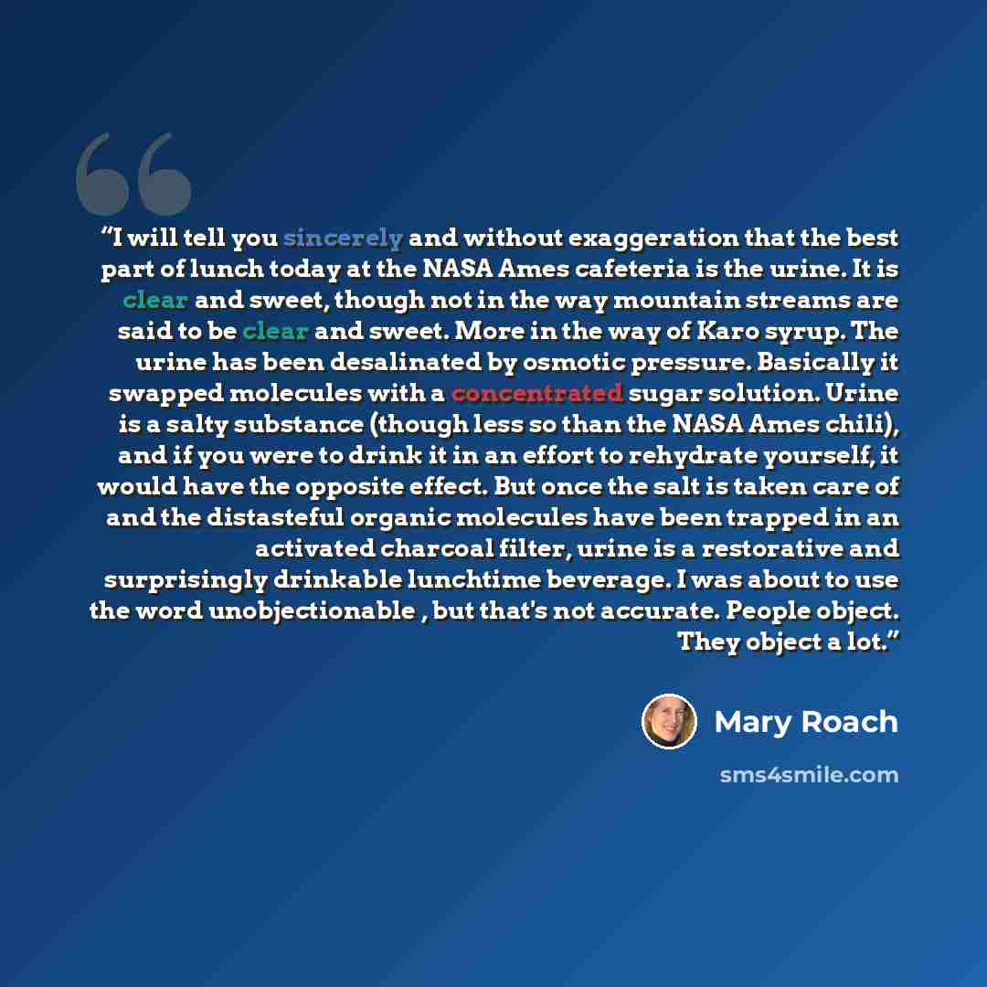 “I will tell you sincerely and without exaggeration that the best part of lunch today at the NASA Ames cafeteria is the urine. It is clear and sweet, though not in the way mountain streams are said to be clear and sweet. More in the way of Karo syrup. The urine has been desalinated by osmotic…” quote by Mary Roach