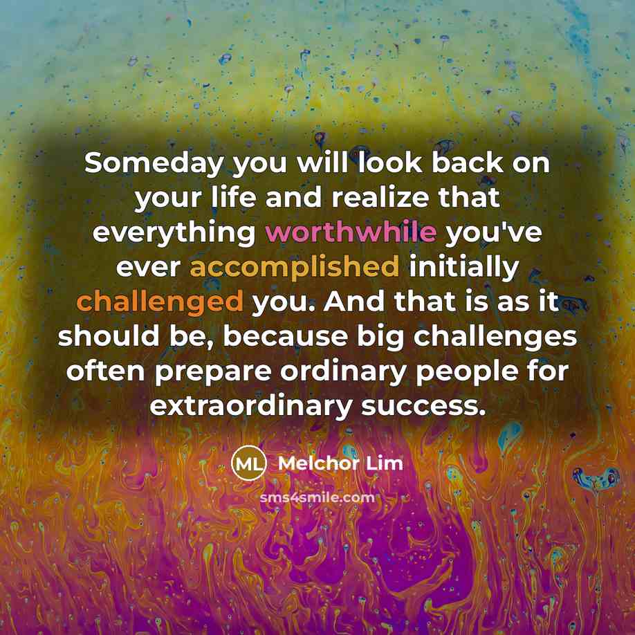 “Someday you will look back on your life and realize that everything worthwhile you've ever accomplished initially challenged you. And that is as it should be, because big challenges often prepare ordinary people for extraordinary success.” quote by Melchor Lim