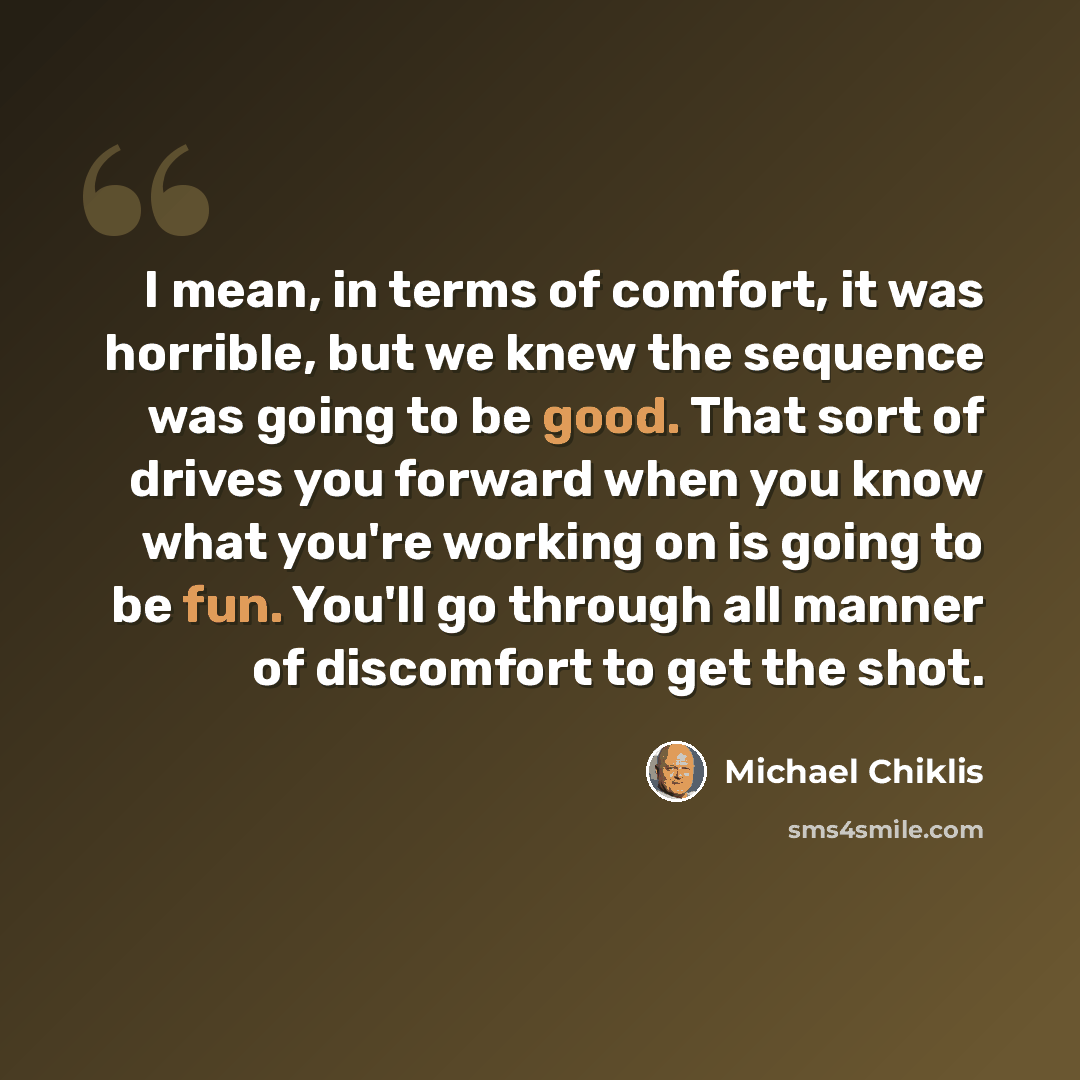 “I mean, in terms of comfort, it was horrible, but we knew the sequence was going to be good. That sort of drives you forward when you know what you're working on is going to be fun. You'll go through all manner of discomfort to get the shot.” quote by Michael Chiklis