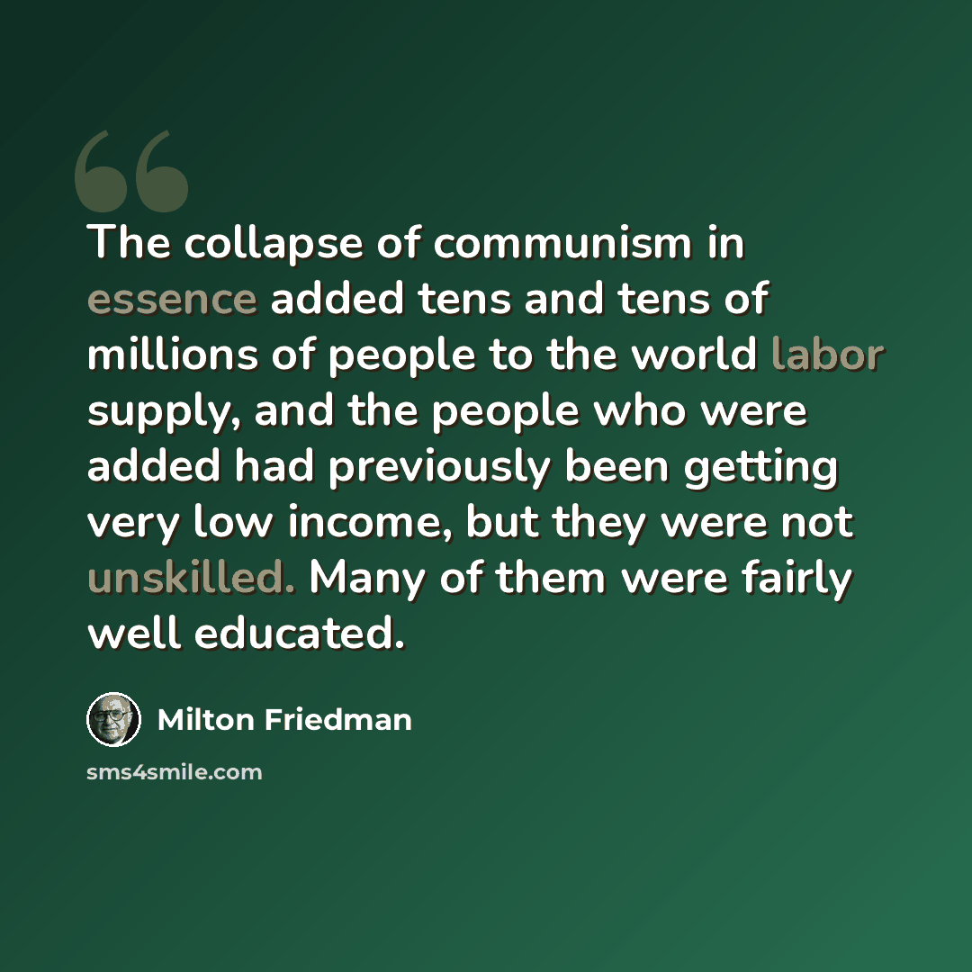 “The collapse of communism in essence added tens and tens of millions of people to the world labor supply, and the people who were added had previously been getting very low income, but they were not unskilled. Many of them were fairly well educated.” quote by Milton Friedman