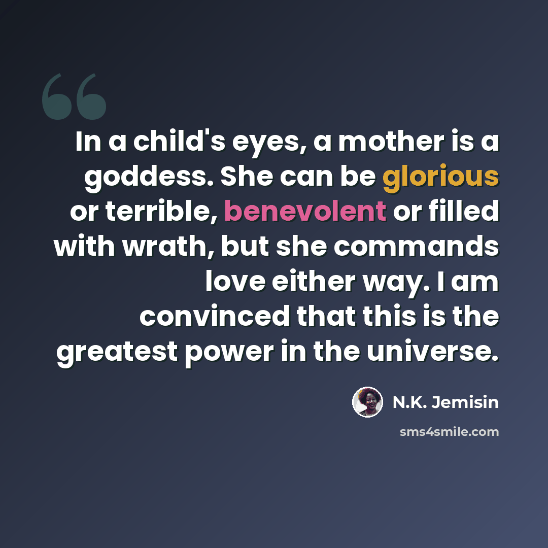 “In a child's eyes, a mother is a goddess. She can be glorious or terrible, benevolent or filled with wrath, but she commands love either way. I am convinced that this is the greatest power in the universe.” quote by N.K. Jemisin