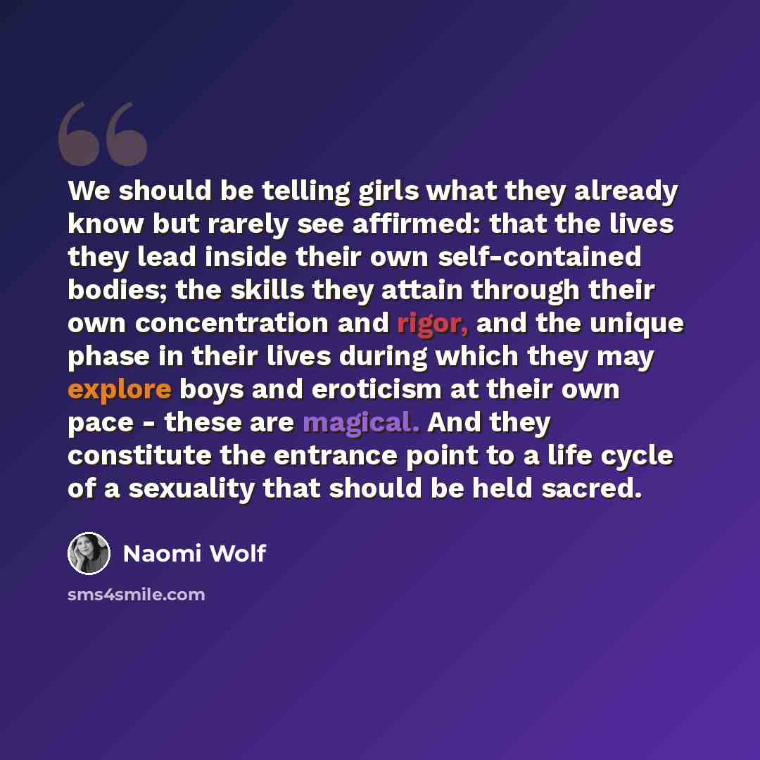 “We should be telling girls what they already know but rarely see affirmed: that the lives they lead inside their own self-contained bodies; the skills they attain through their own concentration and rigor, and the unique phase in their lives during which they may explore boys and eroticism at…” quote by Naomi Wolf