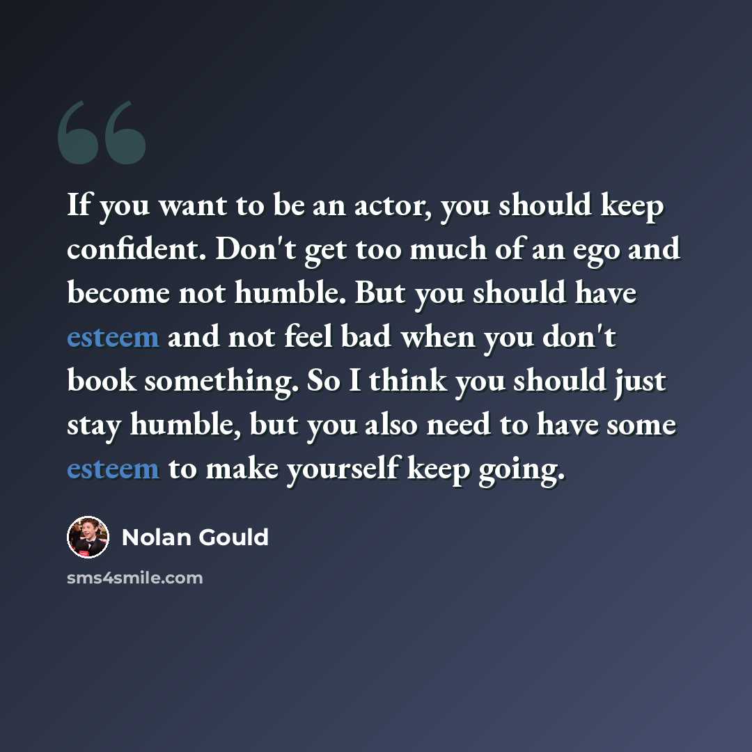 “If you want to be an actor, you should keep confident. Don't get too much of an ego and become not humble. But you should have esteem and not feel bad when you don't book something. So I think you should just stay humble, but you also need to have some esteem to make yourself keep going.” quote by Nolan Gould