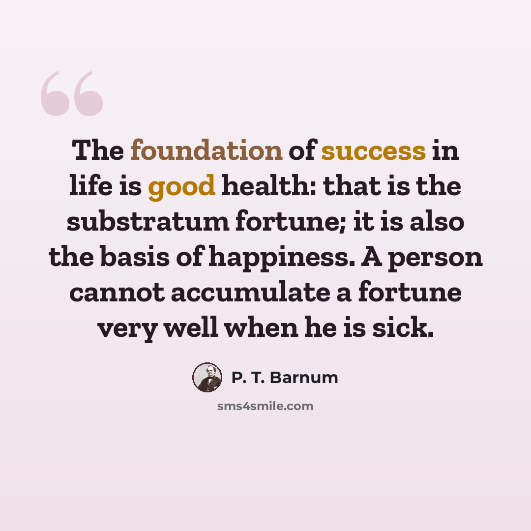 “The foundation of success in life is good health: that is the substratum fortune; it is also the basis of happiness. A person cannot accumulate a fortune very well when he is sick.” quote by P. T. Barnum