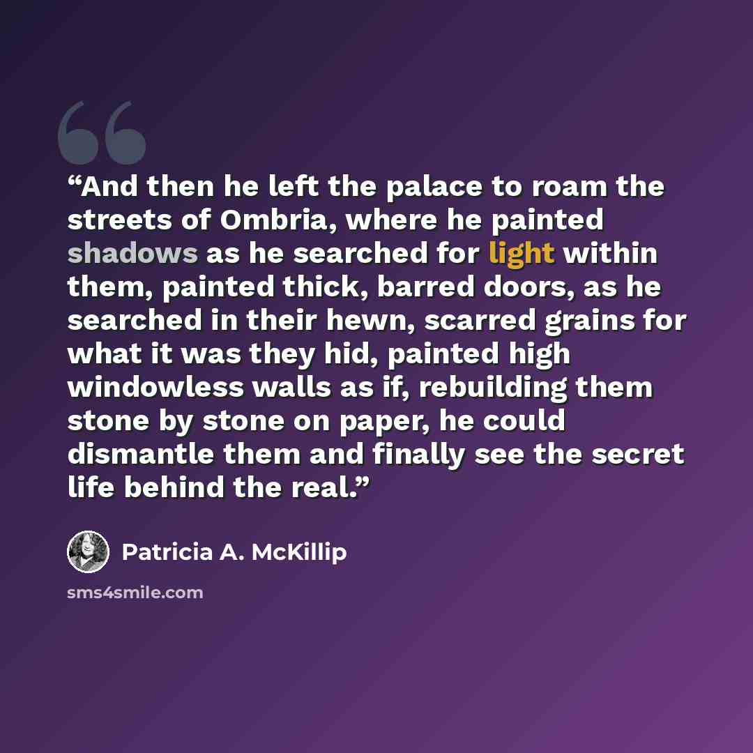 “And then he left the palace to roam the streets of Ombria, where he painted shadows as he searched for light within them, painted thick, barred doors, as he searched in their hewn, scarred grains for what it was they hid, painted high windowless walls as if, rebuilding them stone by stone on…” quote by Patricia A. McKillip