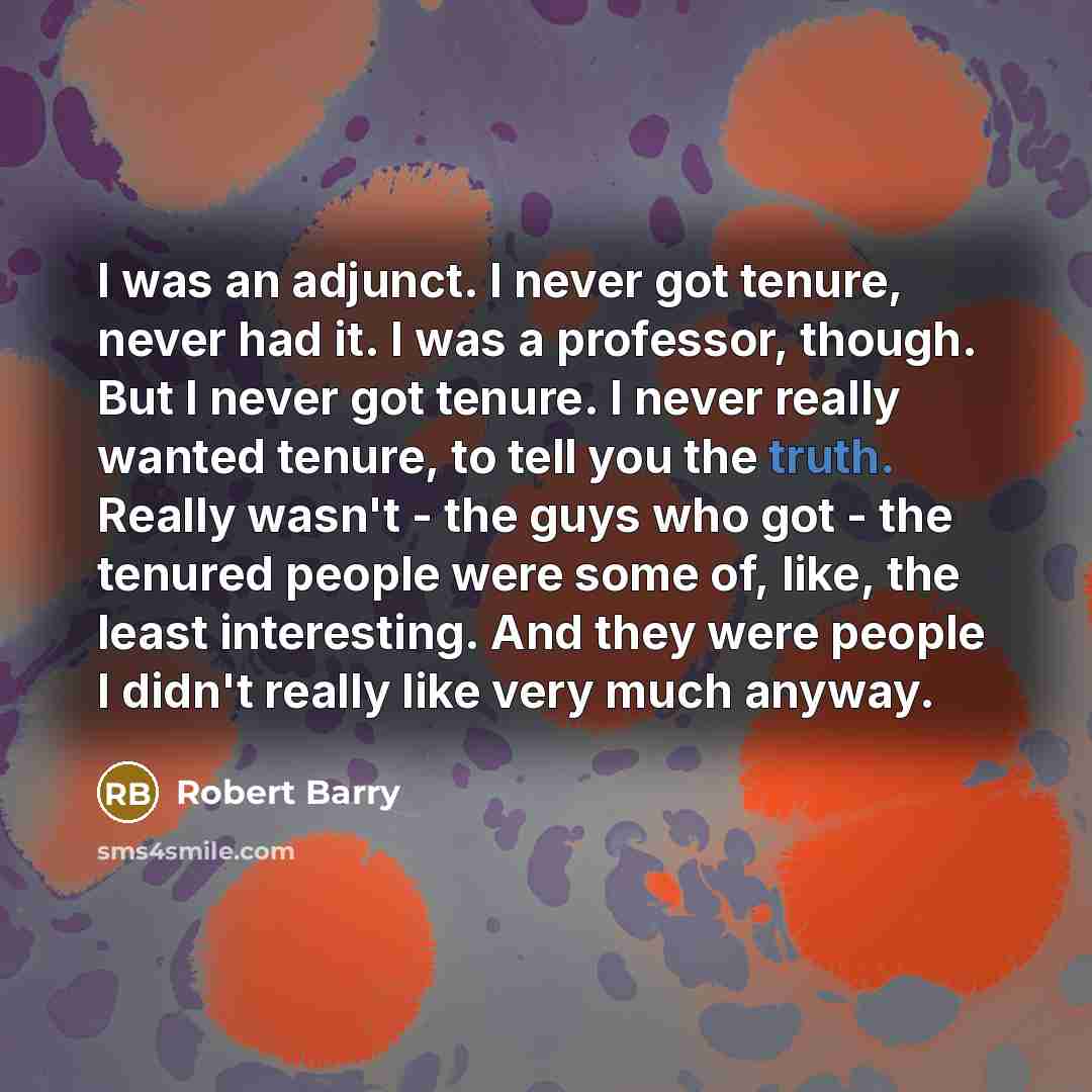 “I was an adjunct. I never got tenure, never had it. I was a professor, though. But I never got tenure. I never really wanted tenure, to tell you the truth. Really wasn't - the guys who got - the tenured people were some of, like, the least interesting. And they were people I didn't really like…” quote by Robert Barry