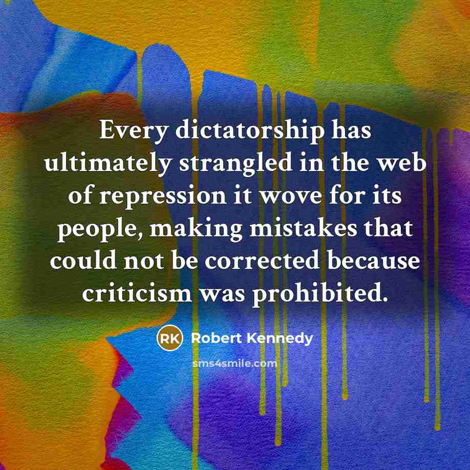 “Every dictatorship has ultimately strangled in the web of repression it wove for its people, making mistakes that could not be corrected because criticism was prohibited.” quote by Robert Kennedy