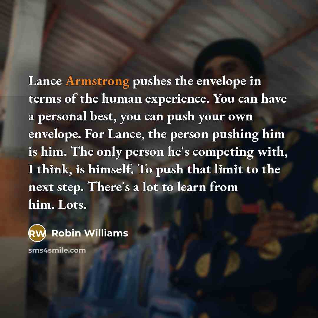 “Lance Armstrong pushes the envelope in terms of the human experience. You can have a personal best, you can push your own envelope. For Lance, the person pushing him is him. The only person he's competing with, I think, is himself. To push that limit to the next step. There's a lot to learn from…” quote by Robin Williams
