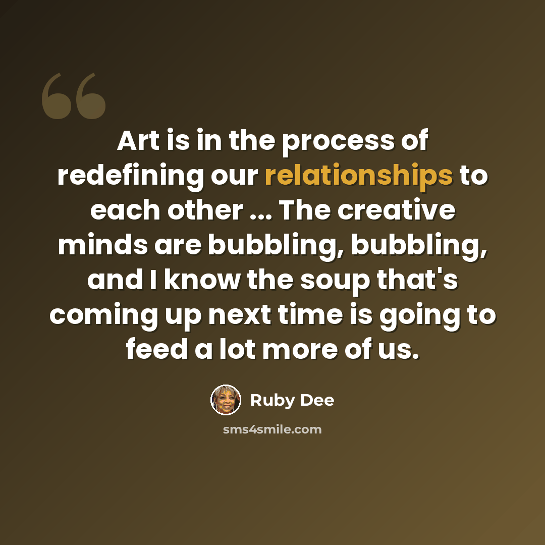 “Art is in the process of redefining our relationships to each other ... The creative minds are bubbling, bubbling, and I know the soup that's coming up next time is going to feed a lot more of us.” quote by Ruby Dee