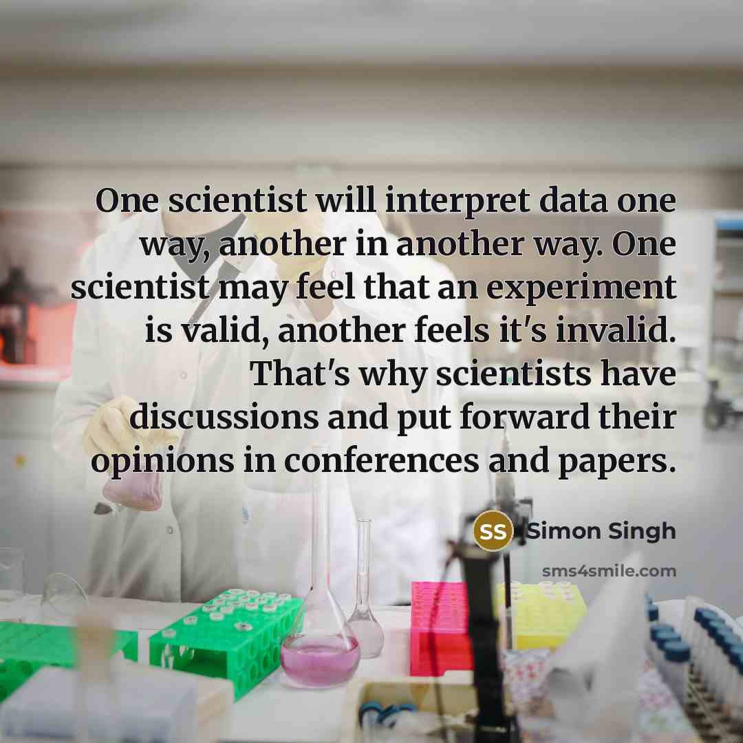 “One scientist will interpret data one way, another in another way. One scientist may feel that an experiment is valid, another feels it's invalid. That's why scientists have discussions and put forward their opinions in conferences and papers.” quote by Simon Singh