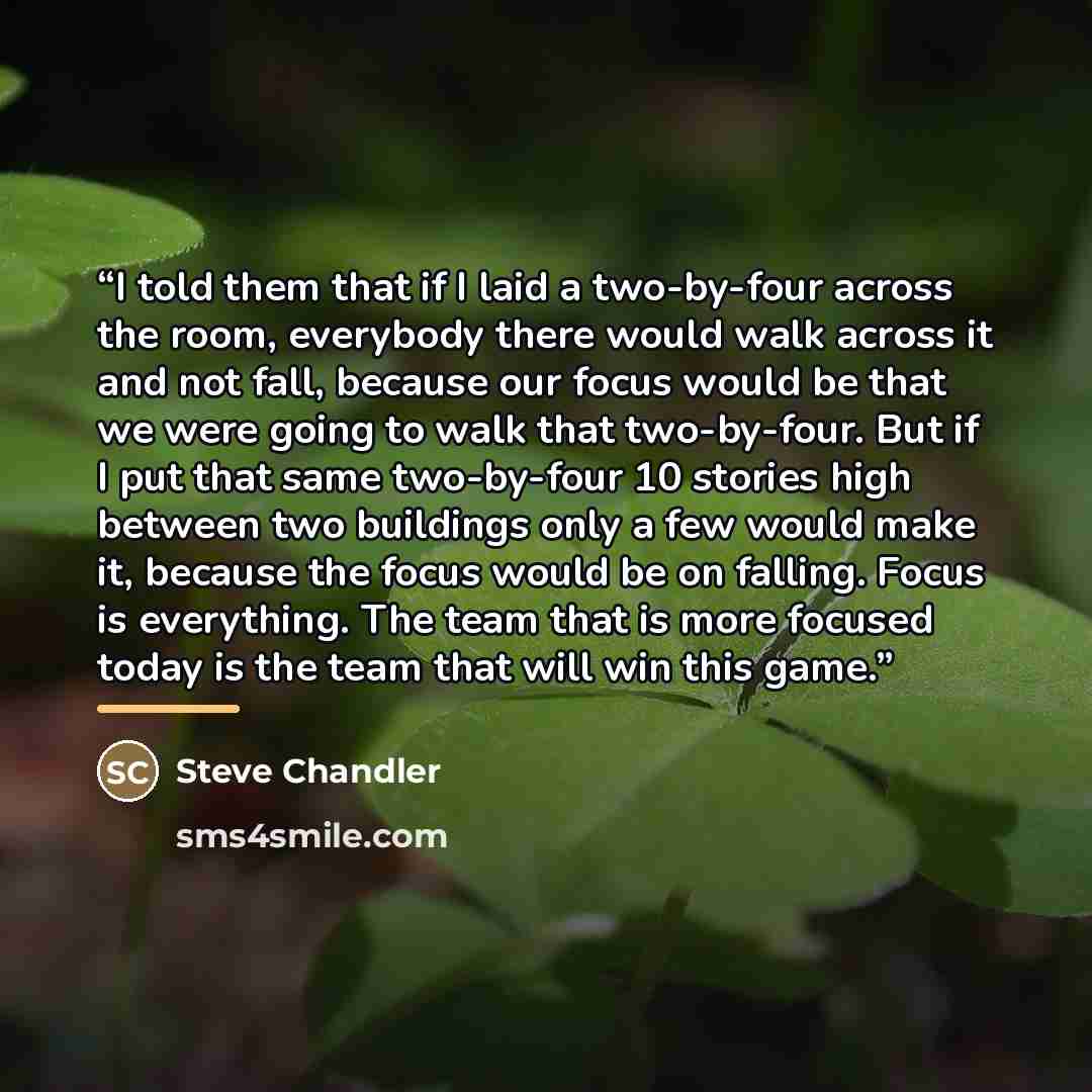 “I told them that if I laid a two-by-four across the room, everybody there would walk across it and not fall, because our focus would be that we were going to walk that two-by-four. But if I put that same two-by-four 10 stories high between two buildings only a few would make it, because the focus…” quote by Steve Chandler